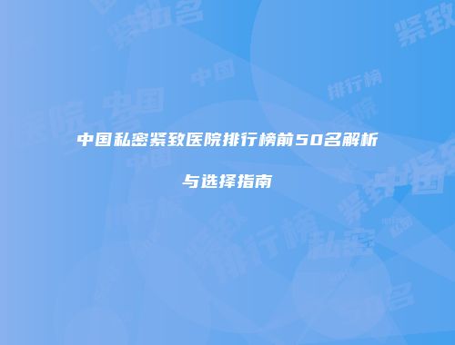 中国私密紧致医院排行榜前50名解析与选择指南