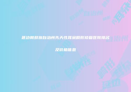 延边朝鲜族自治州先天性耳朵畸形修复医院排名及价格信息