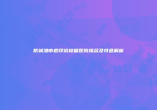 防城港市痘印坑修复医院排名及特色解析