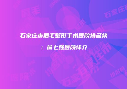 石家庄市眉毛整形手术医院排名榜：前七强医院详介
