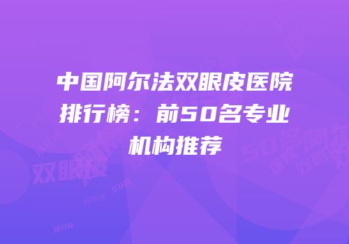 中国阿尔法双眼皮医院排行榜：前50名专业机构推荐
