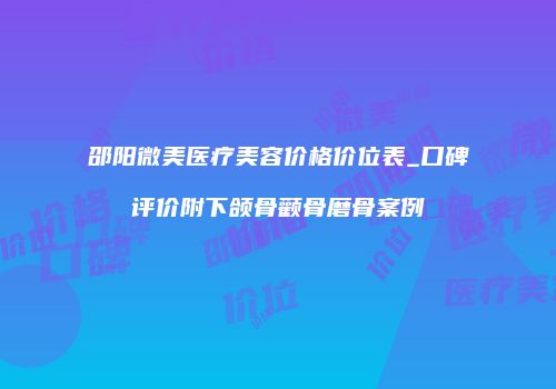 邵阳微美医疗美容价格价位表_口碑评价附下颌骨颧骨磨骨案例