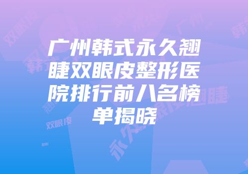 广州韩式永久翘睫双眼皮整形医院排行前八名榜单揭晓