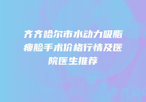 齐齐哈尔市水动力吸脂瘦脸手术价格行情及医院医生推荐