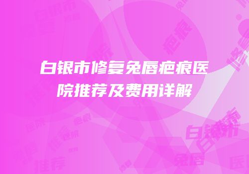 白银市修复兔唇疤痕医院推荐及费用详解