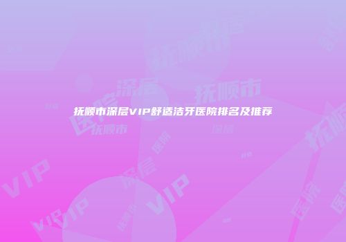 抚顺市深层VIP舒适洁牙医院排名及推荐