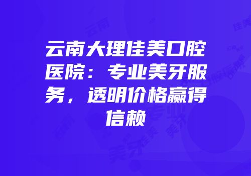 云南大理佳美口腔医院：专业美牙服务，透明价格赢得信赖