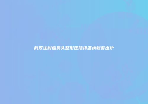 武汉注射缩鼻头整形医院排名榜新鲜出炉