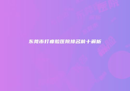 东莞市打瘦脸医院排名前十解析