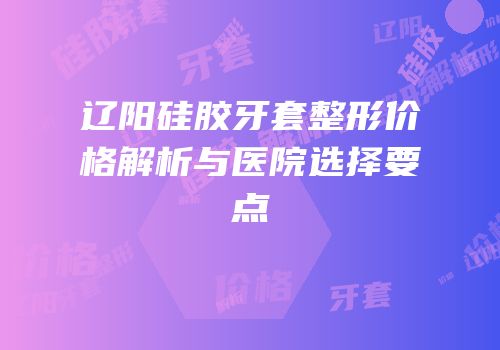 辽阳硅胶牙套整形价格解析与医院选择要点