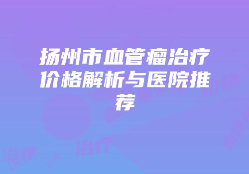 扬州市血管瘤治疗价格解析与医院推荐