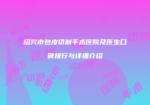 绍兴市包皮切割手术医院及医生口碑排行与详细介绍
