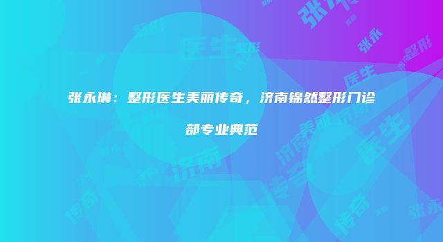 张永琳：整形医生美丽传奇，济南锦然整形门诊部专业典范