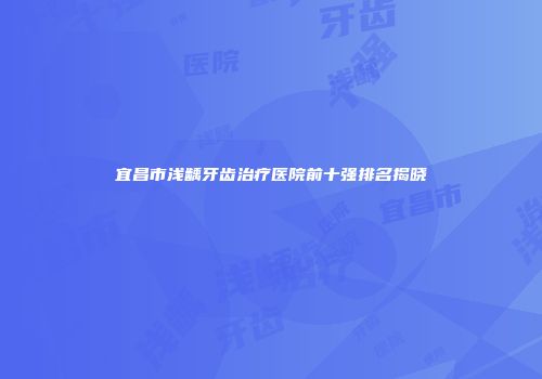 宜昌市浅龋牙齿治疗医院前十强排名揭晓