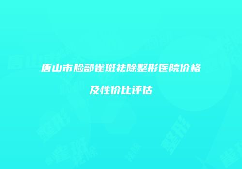 唐山市脸部雀斑祛除整形医院价格及性价比评估