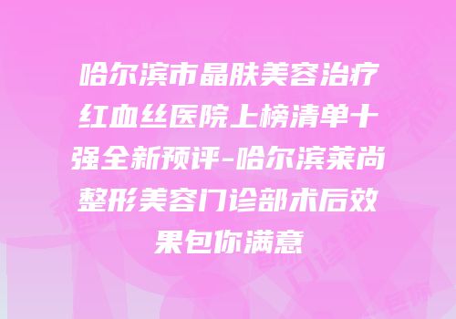哈尔滨市晶肤美容治疗红血丝医院上榜清单十强全新预评-哈尔滨莱尚整形美容门诊部术后效果包你满意