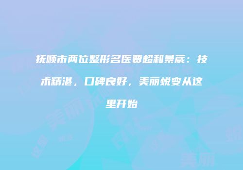 抚顺市两位整形名医贾超和景葳：技术精湛，口碑良好，美丽蜕变从这里开始