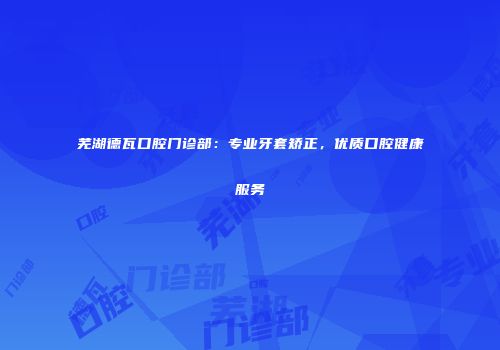 芜湖德瓦口腔门诊部：专业牙套矫正，优质口腔健康服务