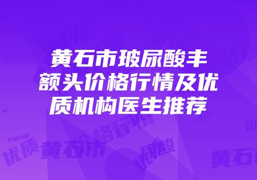黄石市玻尿酸丰额头价格行情及优质机构医生推荐