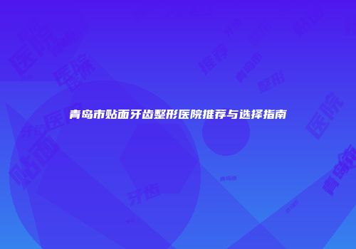 青岛市贴面牙齿整形医院推荐与选择指南