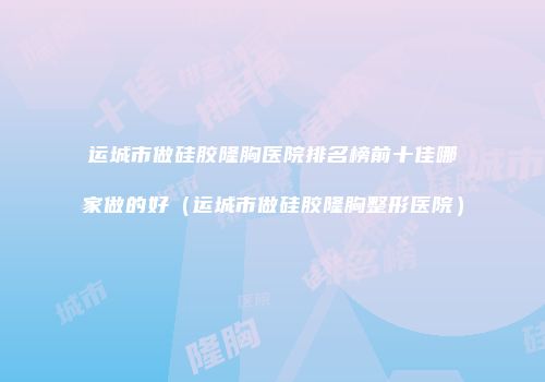 运城市做硅胶隆胸医院排名榜前十佳哪家做的好（运城市做硅胶隆胸整形医院）