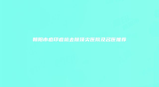 朝阳市痘印痘坑去除顶尖医院及名医推荐
