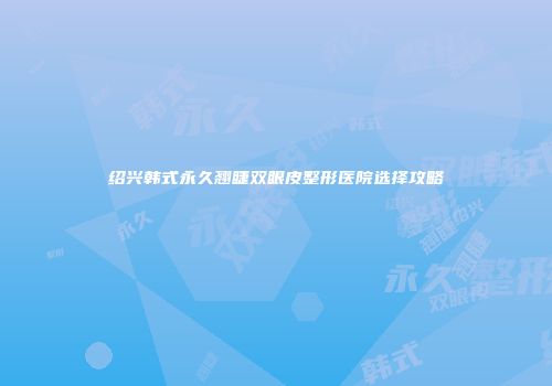 绍兴韩式永久翘睫双眼皮整形医院选择攻略