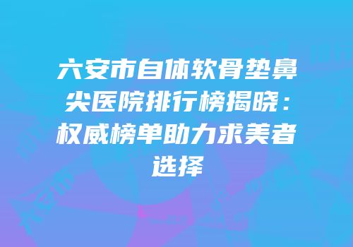 六安市自体软骨垫鼻尖医院排行榜揭晓：权威榜单助力求美者选择