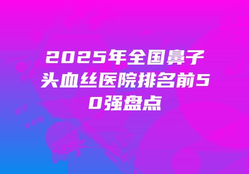 2025年全国鼻子头血丝医院排名前50强盘点