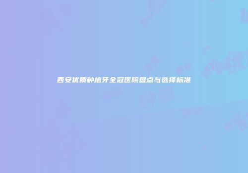 西安优质种植牙全冠医院盘点与选择标准