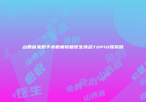 山西省兔唇手术疤痕修复医生排名TOP10强揭晓