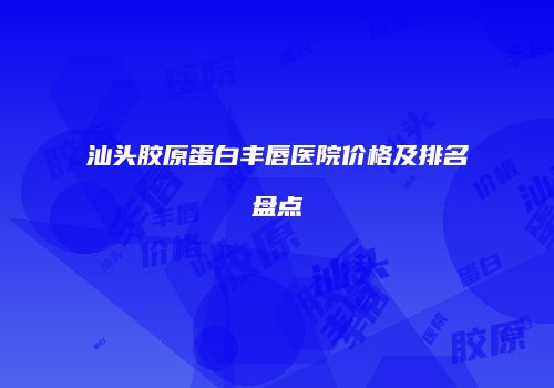 汕头胶原蛋白丰唇医院价格及排名盘点