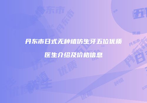 丹东市日式无种植仿生牙五位优质医生介绍及价格信息