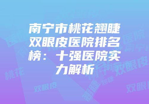 南宁市桃花翘睫双眼皮医院排名榜：十强医院实力解析