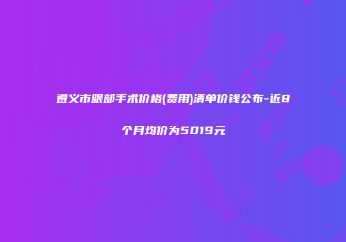 遵义市眼部手术价格(费用)清单价钱公布-近8个月均价为5019元