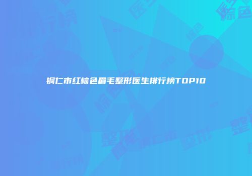 铜仁市红棕色眉毛整形医生排行榜TOP10