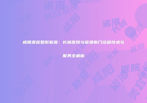 咸阳美容整形新宠：长城医院与诺漫斯门诊部技术与服务全解析