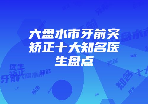 六盘水市牙前突矫正十大知名医生盘点