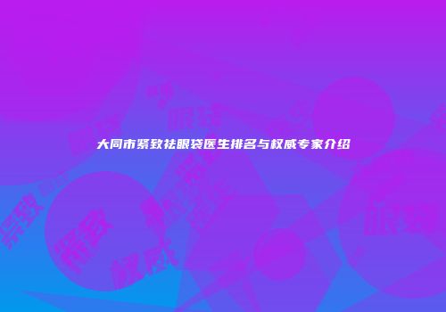 大同市紧致祛眼袋医生排名与权威专家介绍