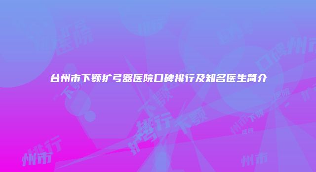 台州市下颚扩弓器医院口碑排行及知名医生简介