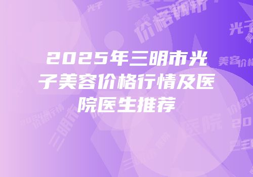 2025年三明市光子美容价格行情及医院医生推荐