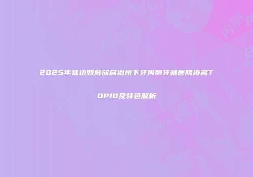 2025年延边朝鲜族自治州下牙内侧牙根医院排名TOP10及特色解析