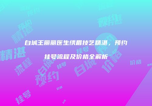 白城王丽丽医生绣眉技艺精湛，预约挂号流程及价格全解析