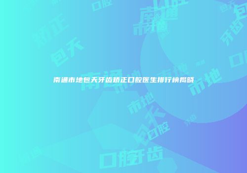 南通市地包天牙齿矫正口腔医生排行榜揭晓