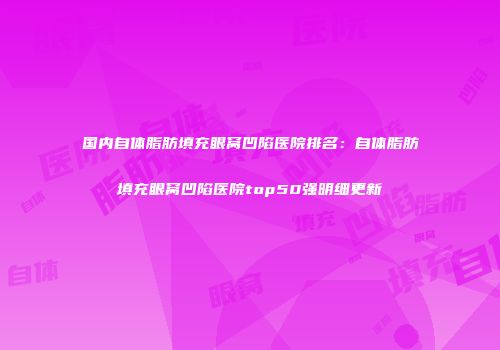 国内自体脂肪填充眼窝凹陷医院排名：自体脂肪填充眼窝凹陷医院top50强明细更新