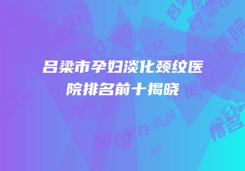吕梁市孕妇淡化颈纹医院排名前十揭晓