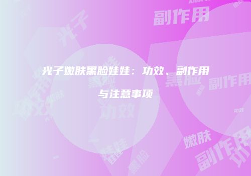 光子嫩肤黑脸娃娃：功效、副作用与注意事项