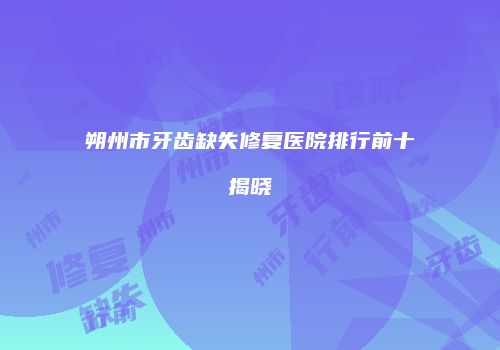 朔州市牙齿缺失修复医院排行前十揭晓