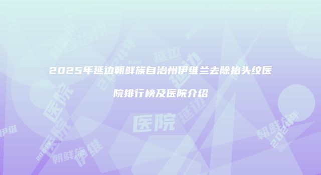 2025年延边朝鲜族自治州伊维兰去除抬头纹医院排行榜及医院介绍