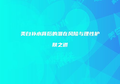 美白补水背后的潜在风险与理性护肤之道